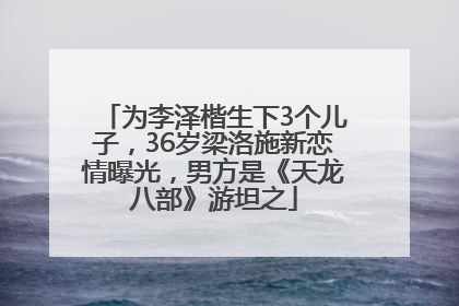 为李泽楷生下3个儿子，36岁梁洛施新恋情曝光，男方是《天龙八部》游坦之