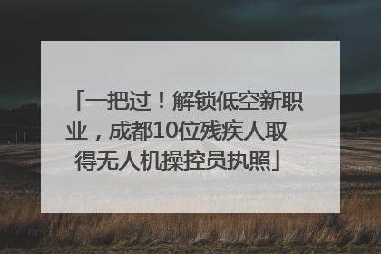 一把过！解锁低空新职业，成都10位残疾人取得无人机操控员执照