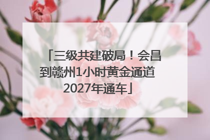 三级共建破局！会昌到赣州1小时黄金通道2027年通车
