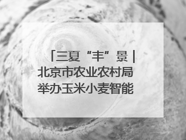 三夏“丰”景｜北京市农业农村局举办玉米小麦智能农机装备推广“田间日”活动