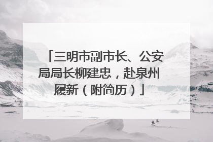 三明市副市长、公安局局长柳建忠，赴泉州履新（附简历）