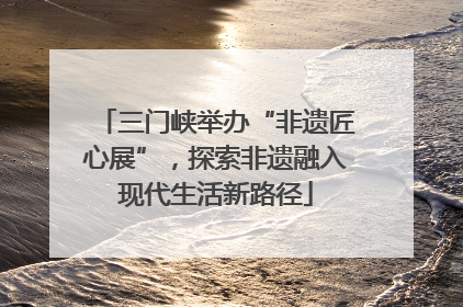 三门峡举办“非遗匠心展”，探索非遗融入现代生活新路径