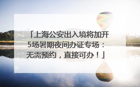 上海公安出入境将加开5场暑期夜间办证专场：无需预约，直接可办！