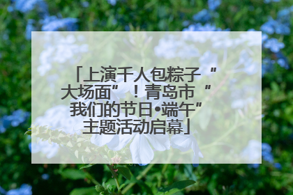 上演千人包粽子“大场面”！青岛市“我们的节日•端午”主题活动启幕