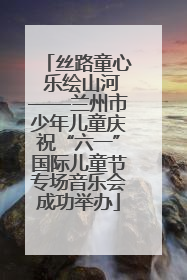 丝路童心 乐绘山河——兰州市少年儿童庆祝“六一”国际儿童节专场音乐会成功举办