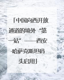 中国向西开放通道的境外“第一站”——西安·哈萨克斯坦码头启用