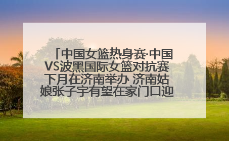 中国女篮热身赛·中国VS波黑国际女篮对抗赛下月在济南举办 济南姑娘张子宇有望在家门口迎来国家队首秀