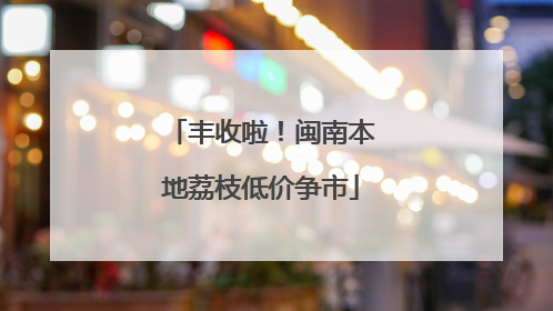 丰收啦！闽南本地荔枝低价争市