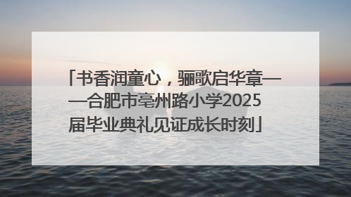 书香润童心，骊歌启华章——合肥市亳州路小学2025届毕业典礼见证成长时刻