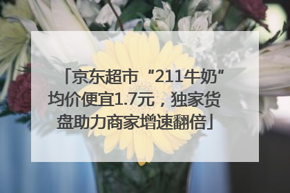 京东超市“211牛奶”均价便宜1.7元，独家货盘助力商家增速翻倍