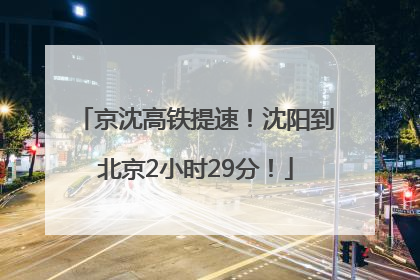 京沈高铁提速！沈阳到北京2小时29分！