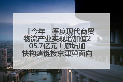 今年一季度现代商贸物流产业实现增加值205.7亿元！廊坊加快构建链接京津冀面向全世界的物流通道