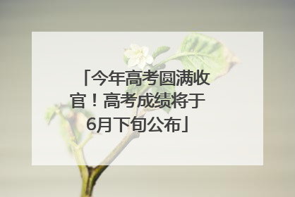 今年高考圆满收官！高考成绩将于6月下旬公布