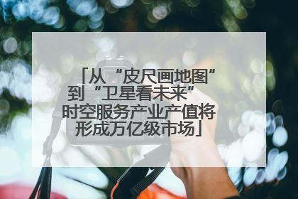 从“皮尺画地图”到“卫星看未来” 时空服务产业产值将形成万亿级市场