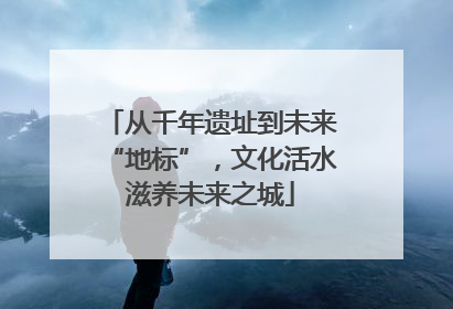 从千年遗址到未来“地标”，文化活水滋养未来之城