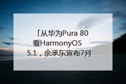 从华为Pura 80看HarmonyOS 5.1，余承东宣布7月迎来首批机型升级