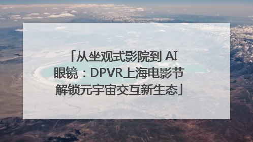 从坐观式影院到 AI 眼镜：DPVR上海电影节解锁元宇宙交互新生态