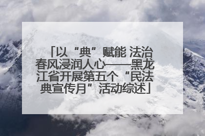 以“典”赋能 法治春风浸润人心——黑龙江省开展第五个“民法典宣传月”活动综述