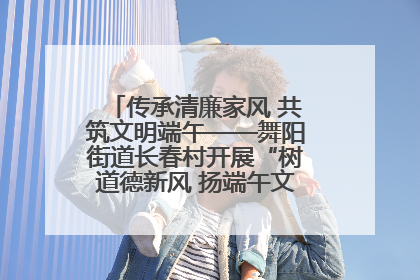 传承清廉家风 共筑文明端午——舞阳街道长春村开展“树道德新风 扬端午文化”主题活动