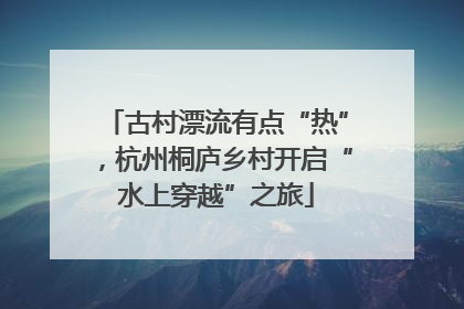 古村漂流有点“热”，杭州桐庐乡村开启“水上穿越”之旅