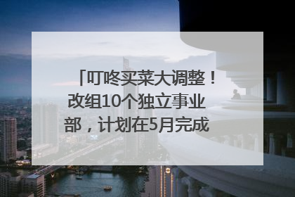 叮咚买菜大调整！改组10个独立事业部，计划在5月完成App端全面改版