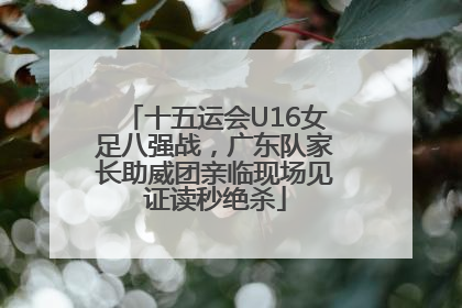 十五运会U16女足八强战，广东队家长助威团亲临现场见证读秒绝杀