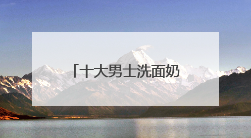 十大男士洗面奶排名口碑揭晓，国产洗面奶哪个好用又便宜？