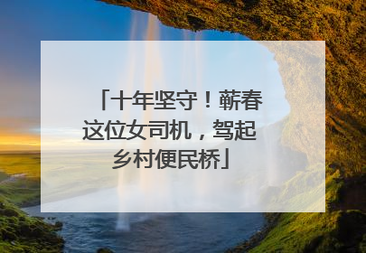 十年坚守！蕲春这位女司机，驾起乡村便民桥