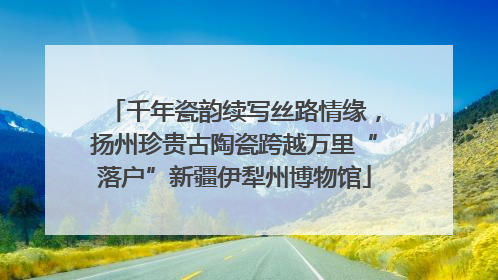 千年瓷韵续写丝路情缘，扬州珍贵古陶瓷跨越万里“落户”新疆伊犁州博物馆