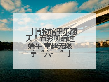 博物馆里乐翻天！五彩斑斓过端午 童趣无限享“六·一”