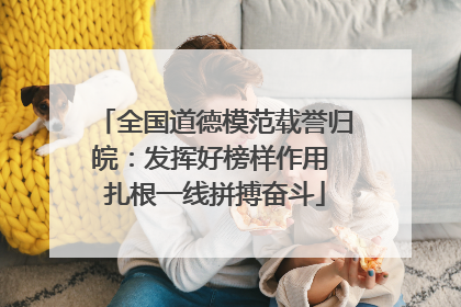 全国道德模范载誉归皖：发挥好榜样作用 扎根一线拼搏奋斗