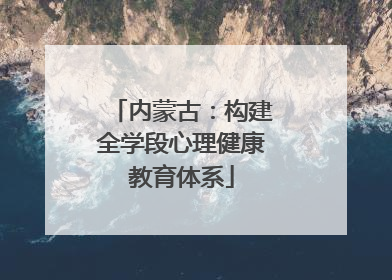 内蒙古：构建全学段心理健康教育体系