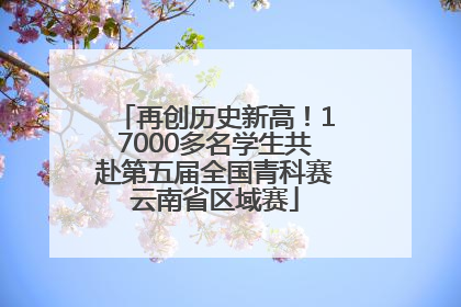 再创历史新高！17000多名学生共赴第五届全国青科赛云南省区域赛
