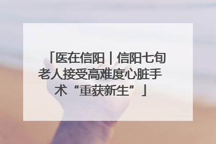 医在信阳｜信阳七旬老人接受高难度心脏手术“重获新生”