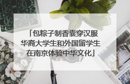 包粽子制香囊穿汉服 华裔大学生和外国留学生在南京体验中华文化