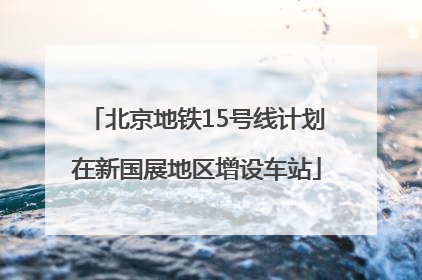 北京地铁15号线计划在新国展地区增设车站