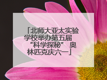 北师大亚太实验学校举办第五届 “科学探秘” 奥林匹克庆六一