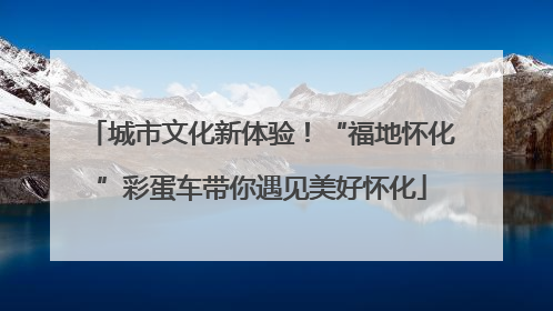 城市文化新体验！“福地怀化”彩蛋车带你遇见美好怀化