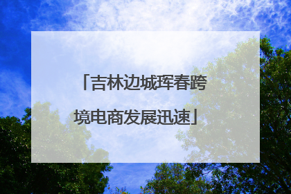 吉林边城珲春跨境电商发展迅速