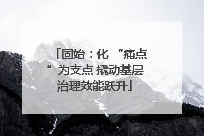 固始：化 “痛点”为支点 撬动基层治理效能跃升