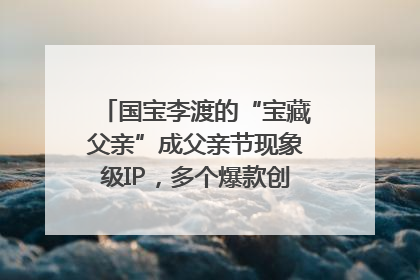 国宝李渡的“宝藏父亲”成父亲节现象级IP，多个爆款创造数千万流量