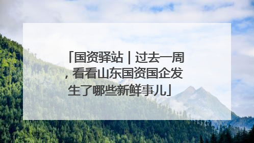 国资驿站｜过去一周，看看山东国资国企发生了哪些新鲜事儿