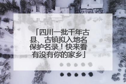 四川一批千年古县、古镇拟入地名保护名录！快来看有没有你的家乡