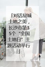对话星城土地之美，长沙市第35个“全国土地日”主题活动举行