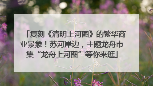 复刻《清明上河图》的繁华商业景象！苏河岸边，主题龙舟市集“龙舟上河图”等你来逛