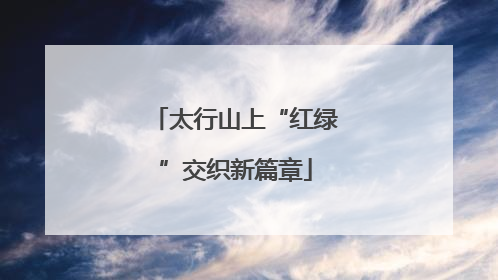 太行山上“红绿”交织新篇章