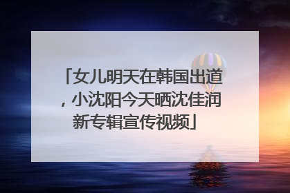 女儿明天在韩国出道，小沈阳今天晒沈佳润新专辑宣传视频