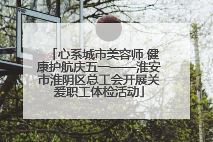 心系城市美容师 健康护航庆五一——淮安市淮阴区总工会开展关爱职工体检活动