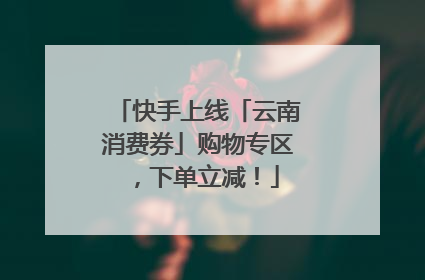 快手上线「云南消费券」购物专区，下单立减！