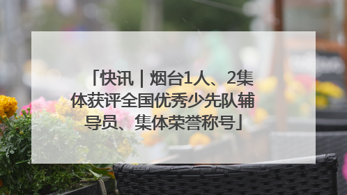 快讯｜烟台1人、2集体获评全国优秀少先队辅导员、集体荣誉称号